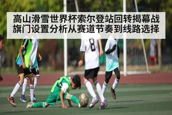 高山滑雪世界杯索尔登站回转揭幕战旗门设置分析从赛道节奏到线路选择