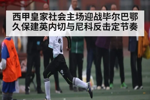 西甲皇家社会主场迎战毕尔巴鄂 久保建英内切与尼科反击定节奏